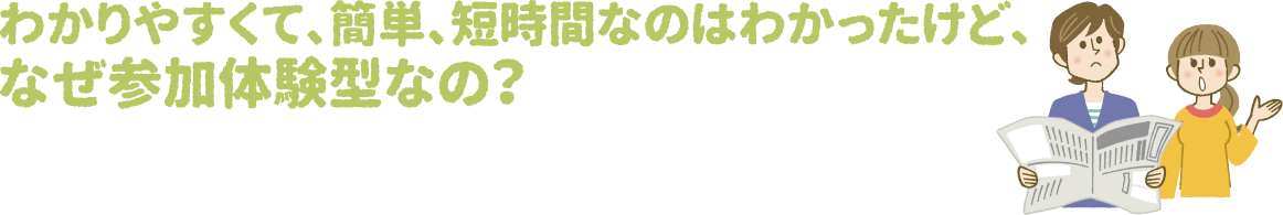 わかりやすくて、簡単、短時間なのはわかったけど、なぜ参加体験型なの？