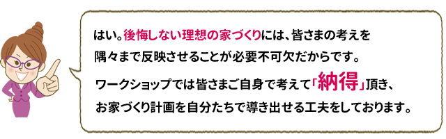 はい。後悔しない理想の家づくりには、皆さまの考えを隅々まで反映させることが必要不可欠だからです。ワークショップでは皆さまご自身で考えて「納得」頂き、お家づくり計画を自分たちで導き出せる工夫をしております。