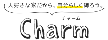 大好きな家だから、自分らしく飾ろう。 Charm