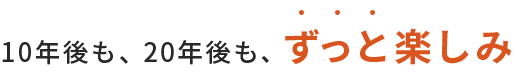 10年後も、20年後も、ずっと楽しみ