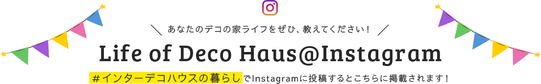 あなたのデコの家ライフをぜひ、教えてください！ Life of Deco Haus@Instagram ＃インターデコハウスでInstagramに投稿するとこちらに掲載されます！