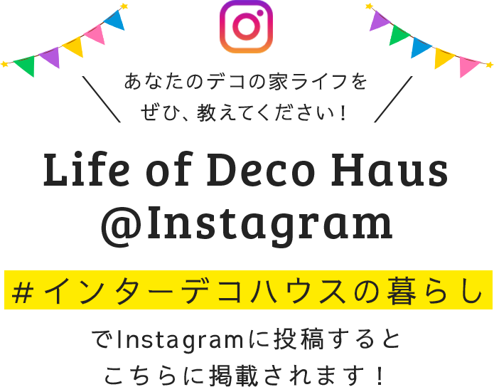 あなたのデコの家ライフをぜひ、教えてください！ Life of Deco Haus@Instagram ＃インターデコハウスでInstagramに投稿するとこちらに掲載されます！